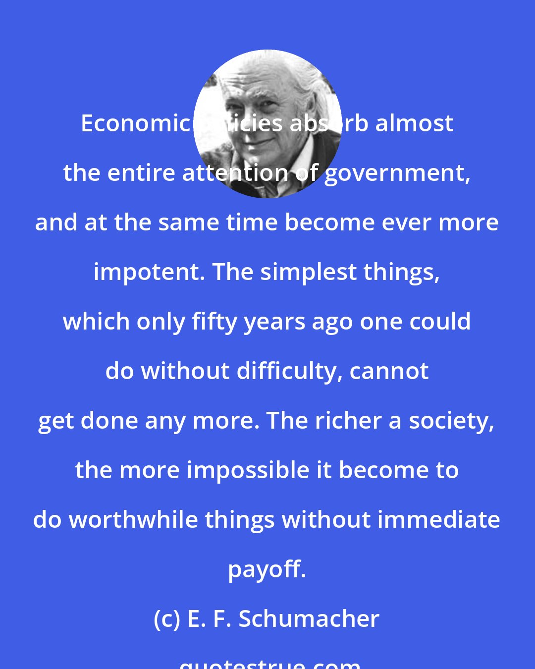 E. F. Schumacher: Economic policies absorb almost the entire attention of government, and at the same time become ever more impotent. The simplest things, which only fifty years ago one could do without difficulty, cannot get done any more. The richer a society, the more impossible it become to do worthwhile things without immediate payoff.