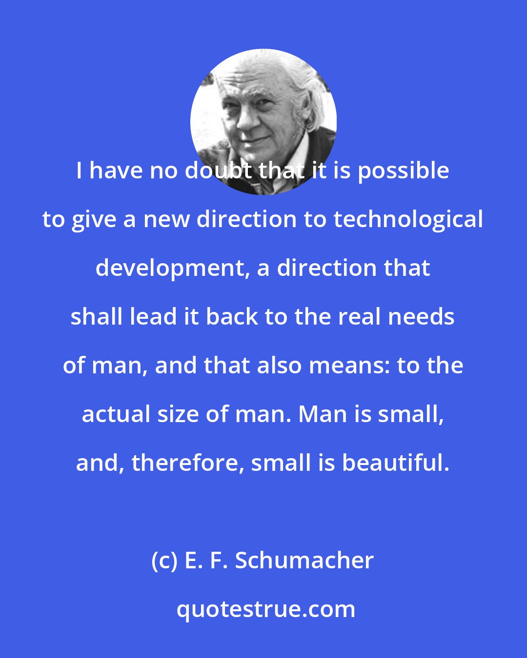 E. F. Schumacher: I have no doubt that it is possible to give a new direction to technological development, a direction that shall lead it back to the real needs of man, and that also means: to the actual size of man. Man is small, and, therefore, small is beautiful.