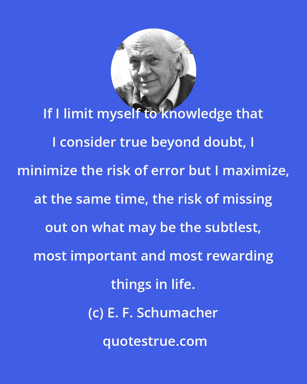 E. F. Schumacher: If I limit myself to knowledge that I consider true beyond doubt, I minimize the risk of error but I maximize, at the same time, the risk of missing out on what may be the subtlest, most important and most rewarding things in life.