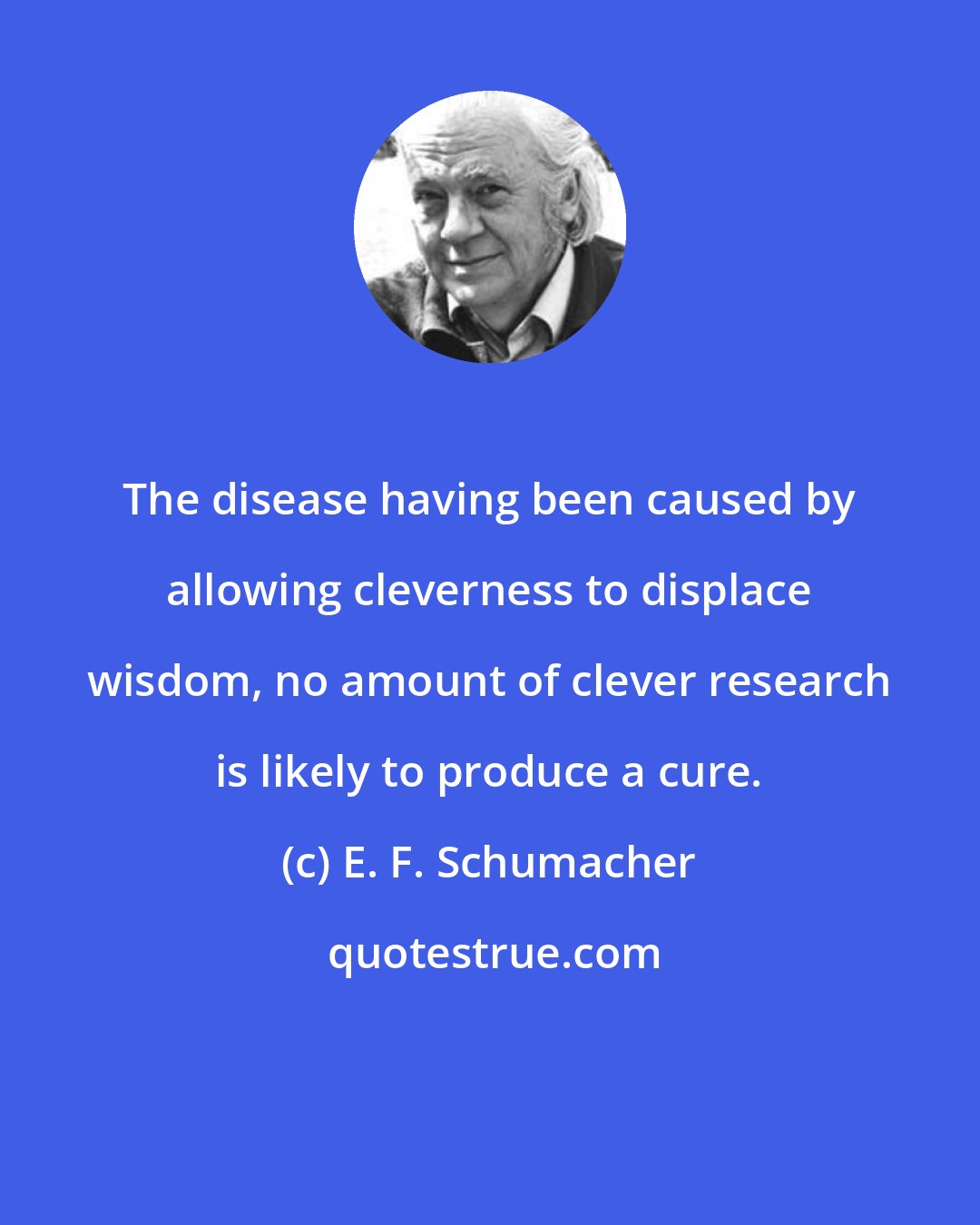 E. F. Schumacher: The disease having been caused by allowing cleverness to displace wisdom, no amount of clever research is likely to produce a cure.