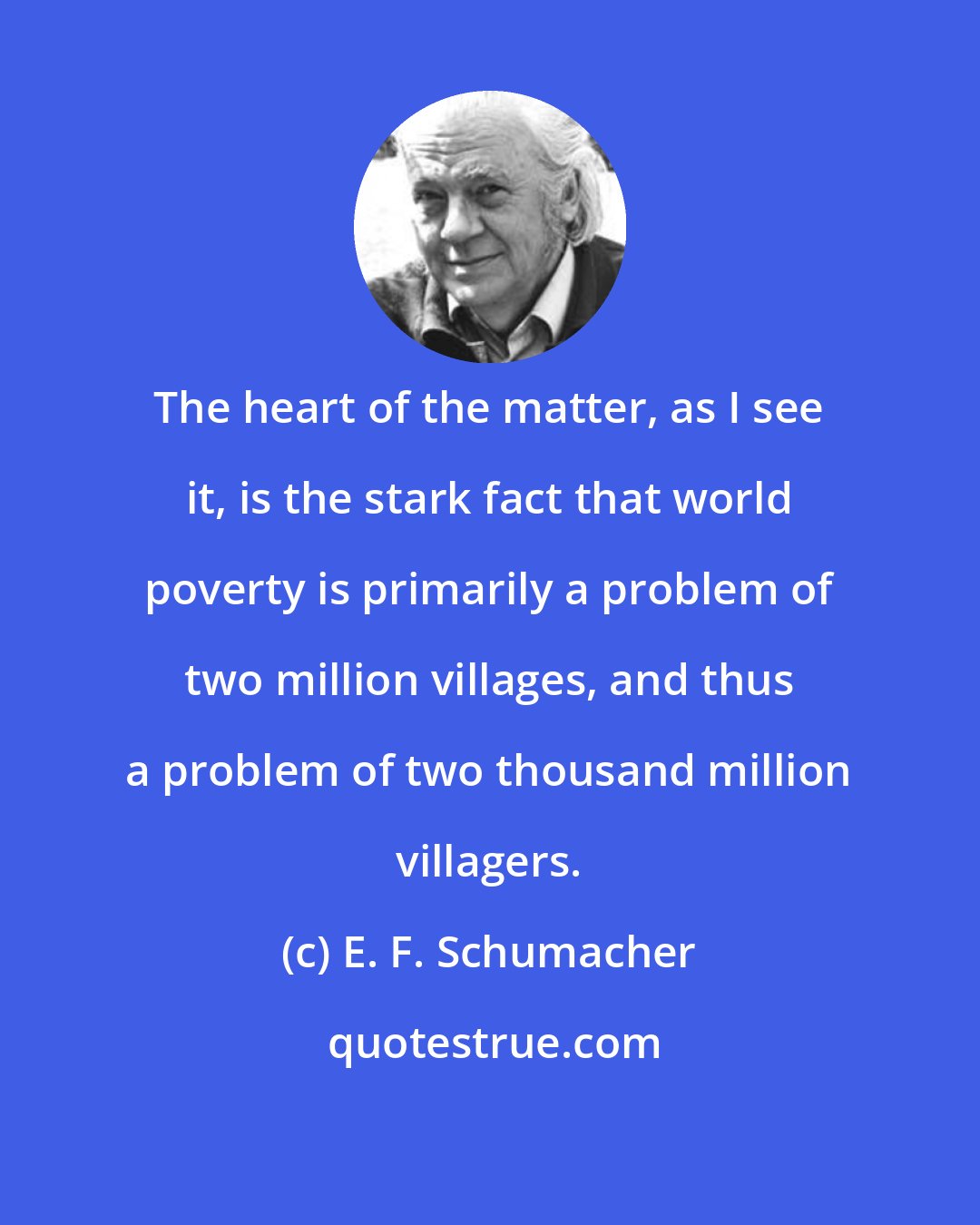 E. F. Schumacher: The heart of the matter, as I see it, is the stark fact that world poverty is primarily a problem of two million villages, and thus a problem of two thousand million villagers.