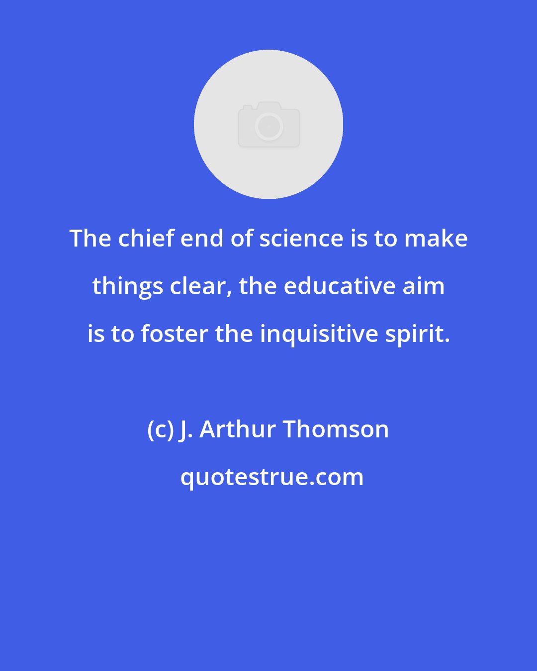 J. Arthur Thomson: The chief end of science is to make things clear, the educative aim is to foster the inquisitive spirit.