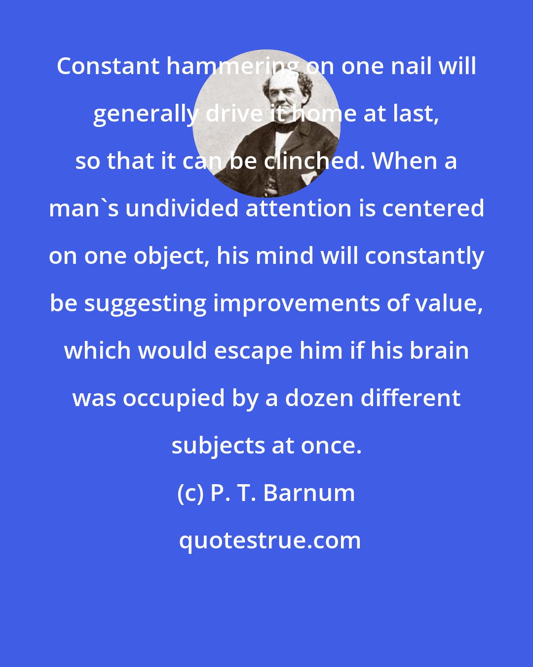 P. T. Barnum: Constant hammering on one nail will generally drive it home at last, so that it can be clinched. When a man's undivided attention is centered on one object, his mind will constantly be suggesting improvements of value, which would escape him if his brain was occupied by a dozen different subjects at once.