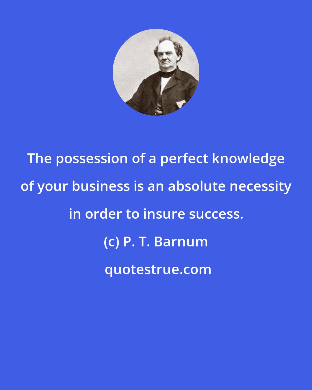 P. T. Barnum: The possession of a perfect knowledge of your business is an absolute necessity in order to insure success.