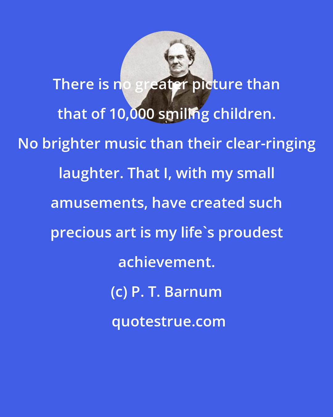 P. T. Barnum: There is no greater picture than that of 10,000 smiling children. No brighter music than their clear-ringing laughter. That I, with my small amusements, have created such precious art is my life's proudest achievement.