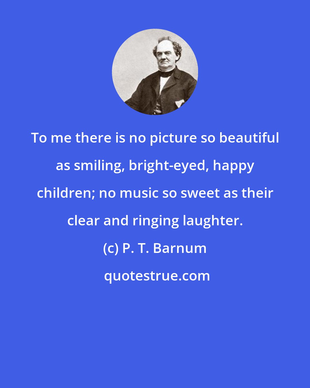 P. T. Barnum: To me there is no picture so beautiful as smiling, bright-eyed, happy children; no music so sweet as their clear and ringing laughter.