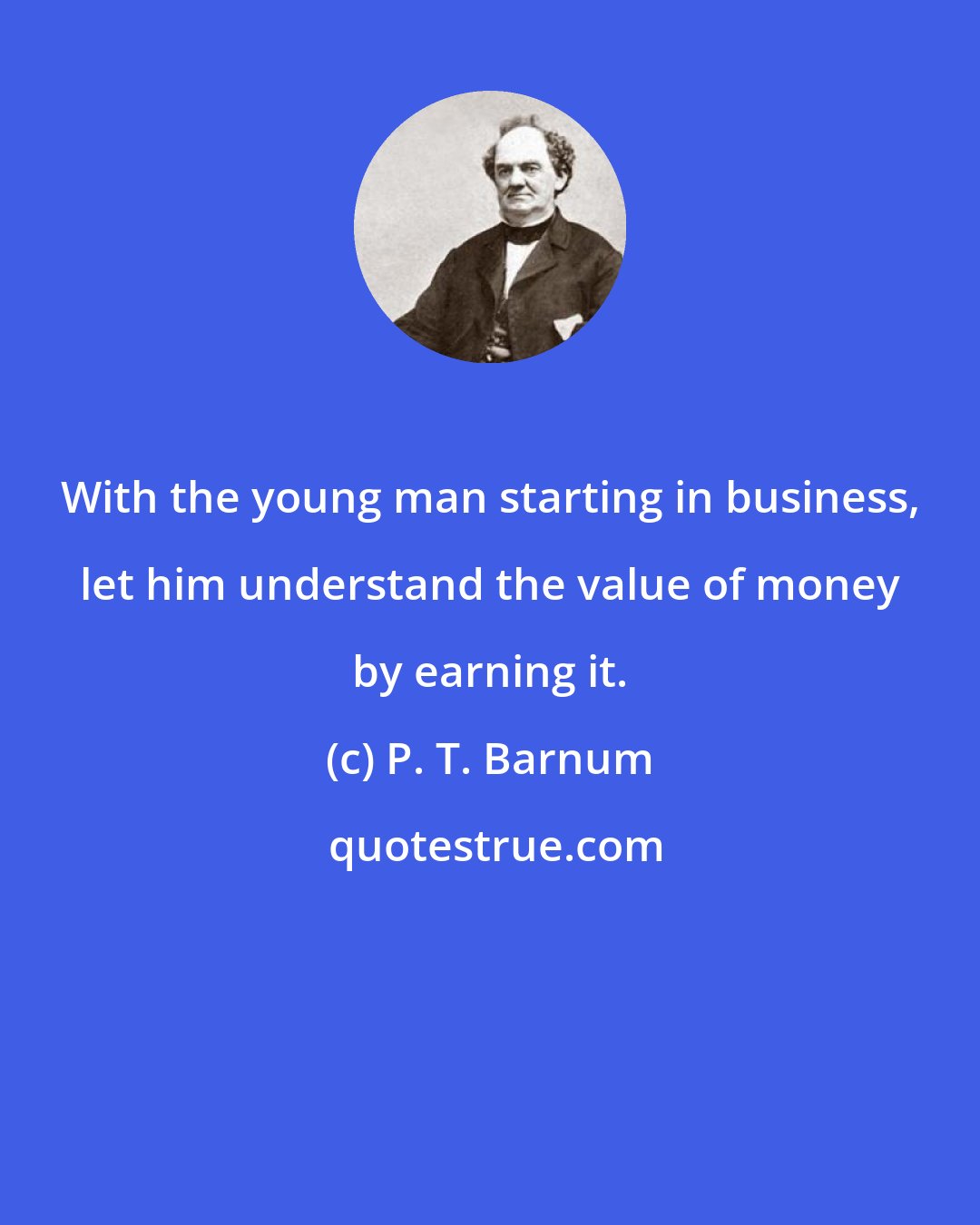 P. T. Barnum: With the young man starting in business, let him understand the value of money by earning it.