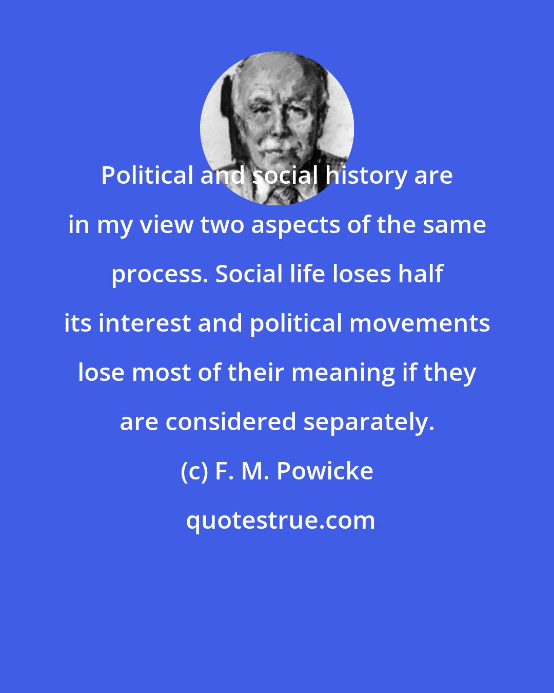 F. M. Powicke: Political and social history are in my view two aspects of the same process. Social life loses half its interest and political movements lose most of their meaning if they are considered separately.