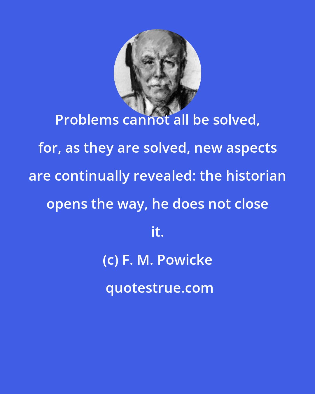 F. M. Powicke: Problems cannot all be solved, for, as they are solved, new aspects are continually revealed: the historian opens the way, he does not close it.