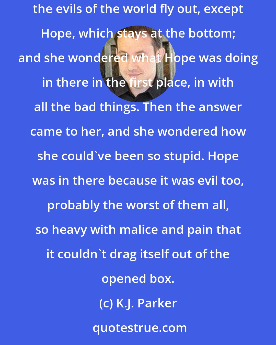 K.J. Parker: He turned away, and suddenly she thought about the old children's story, where the stupid girl opens the box that God gave her, and all the evils of the world fly out, except Hope, which stays at the bottom; and she wondered what Hope was doing in there in the first place, in with all the bad things. Then the answer came to her, and she wondered how she could've been so stupid. Hope was in there because it was evil too, probably the worst of them all, so heavy with malice and pain that it couldn't drag itself out of the opened box.