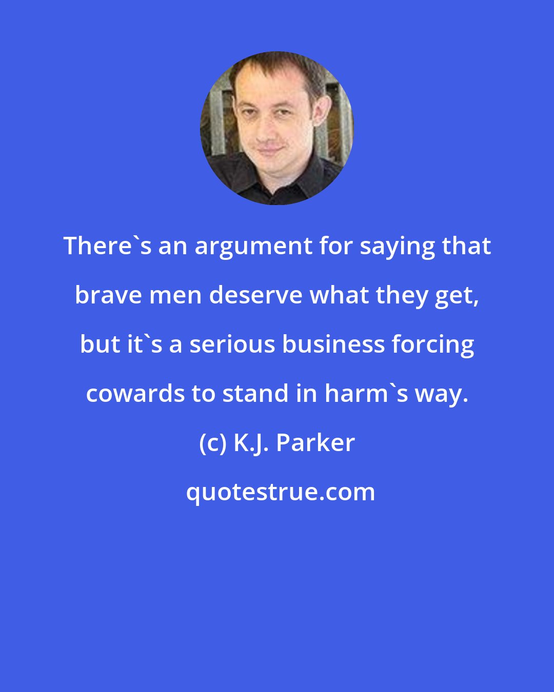 K.J. Parker: There's an argument for saying that brave men deserve what they get, but it's a serious business forcing cowards to stand in harm's way.