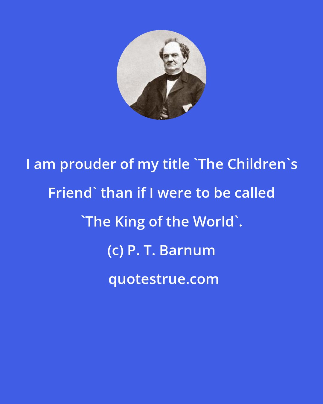 P. T. Barnum: I am prouder of my title 'The Children's Friend' than if I were to be called 'The King of the World'.