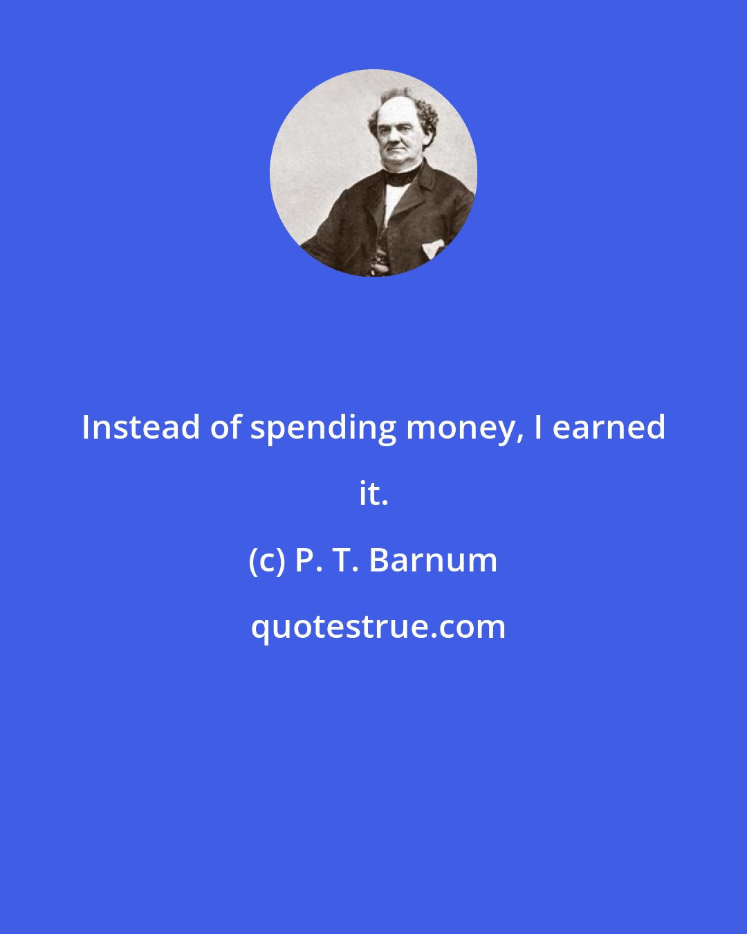 P. T. Barnum: Instead of spending money, I earned it.