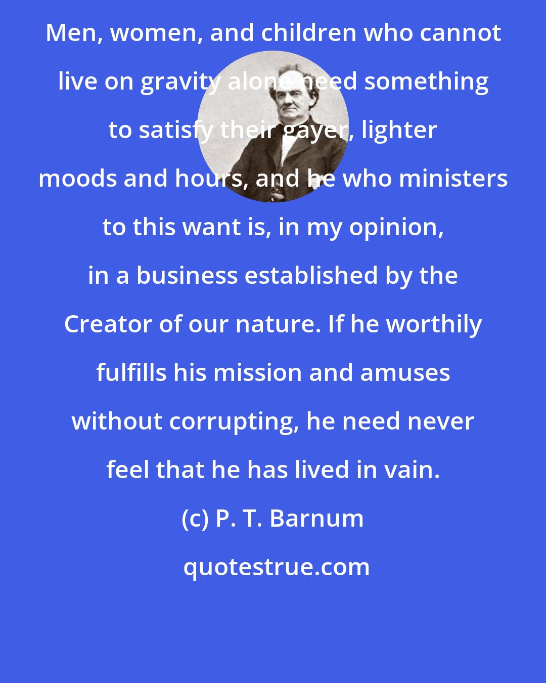 P. T. Barnum: Men, women, and children who cannot live on gravity alone need something to satisfy their gayer, lighter moods and hours, and he who ministers to this want is, in my opinion, in a business established by the Creator of our nature. If he worthily fulfills his mission and amuses without corrupting, he need never feel that he has lived in vain.