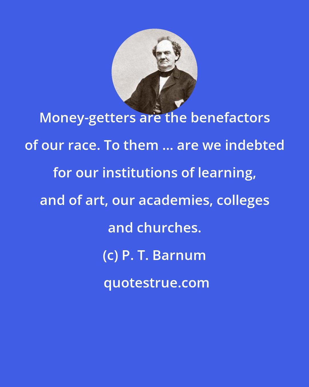 P. T. Barnum: Money-getters are the benefactors of our race. To them ... are we indebted for our institutions of learning, and of art, our academies, colleges and churches.