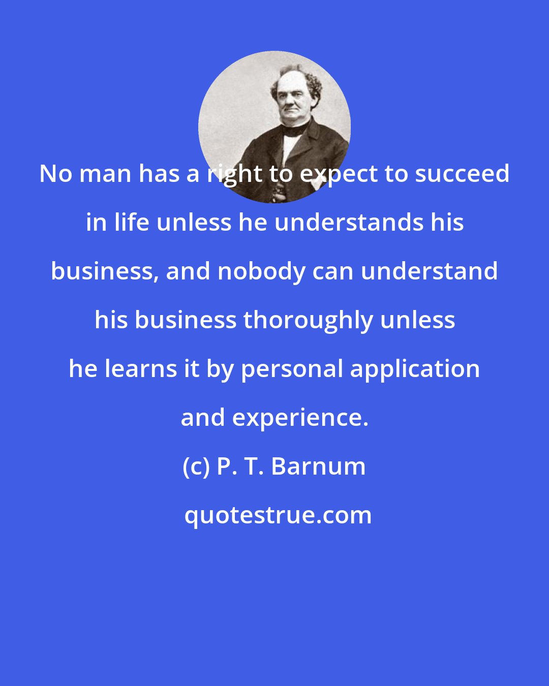 P. T. Barnum: No man has a right to expect to succeed in life unless he understands his business, and nobody can understand his business thoroughly unless he learns it by personal application and experience.