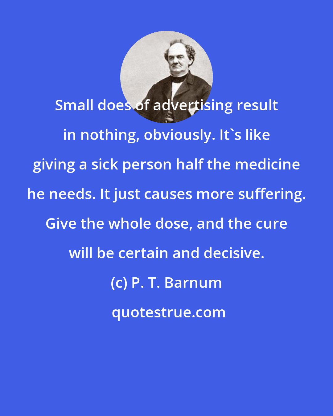 P. T. Barnum: Small does of advertising result in nothing, obviously. It's like giving a sick person half the medicine he needs. It just causes more suffering. Give the whole dose, and the cure will be certain and decisive.
