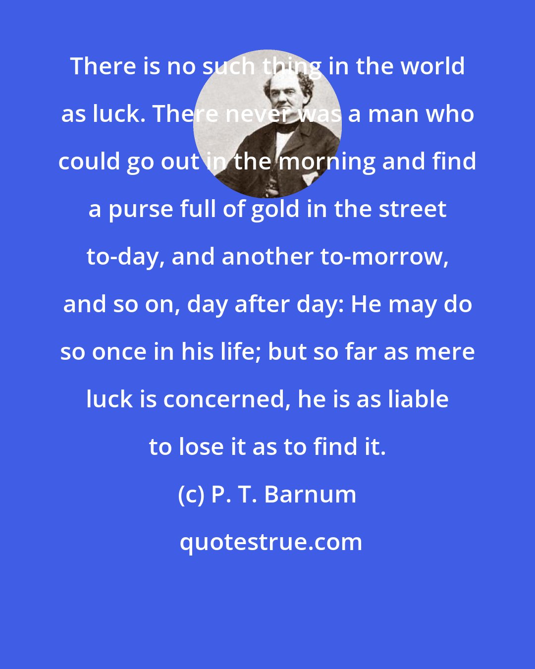 P. T. Barnum: There is no such thing in the world as luck. There never was a man who could go out in the morning and find a purse full of gold in the street to-day, and another to-morrow, and so on, day after day: He may do so once in his life; but so far as mere luck is concerned, he is as liable to lose it as to find it.