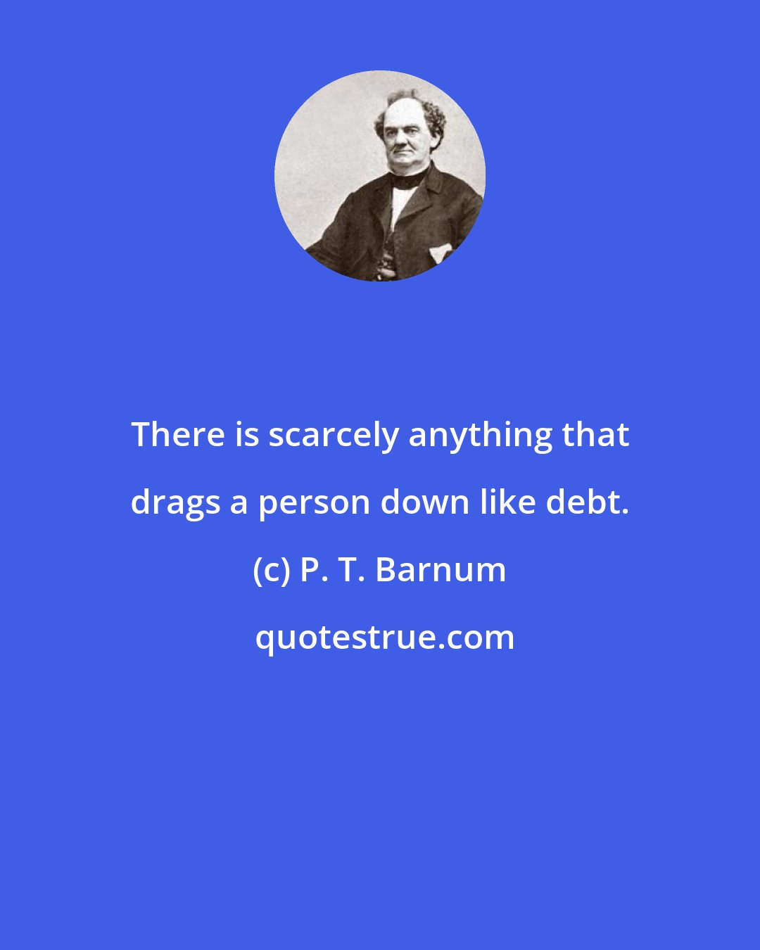 P. T. Barnum: There is scarcely anything that drags a person down like debt.