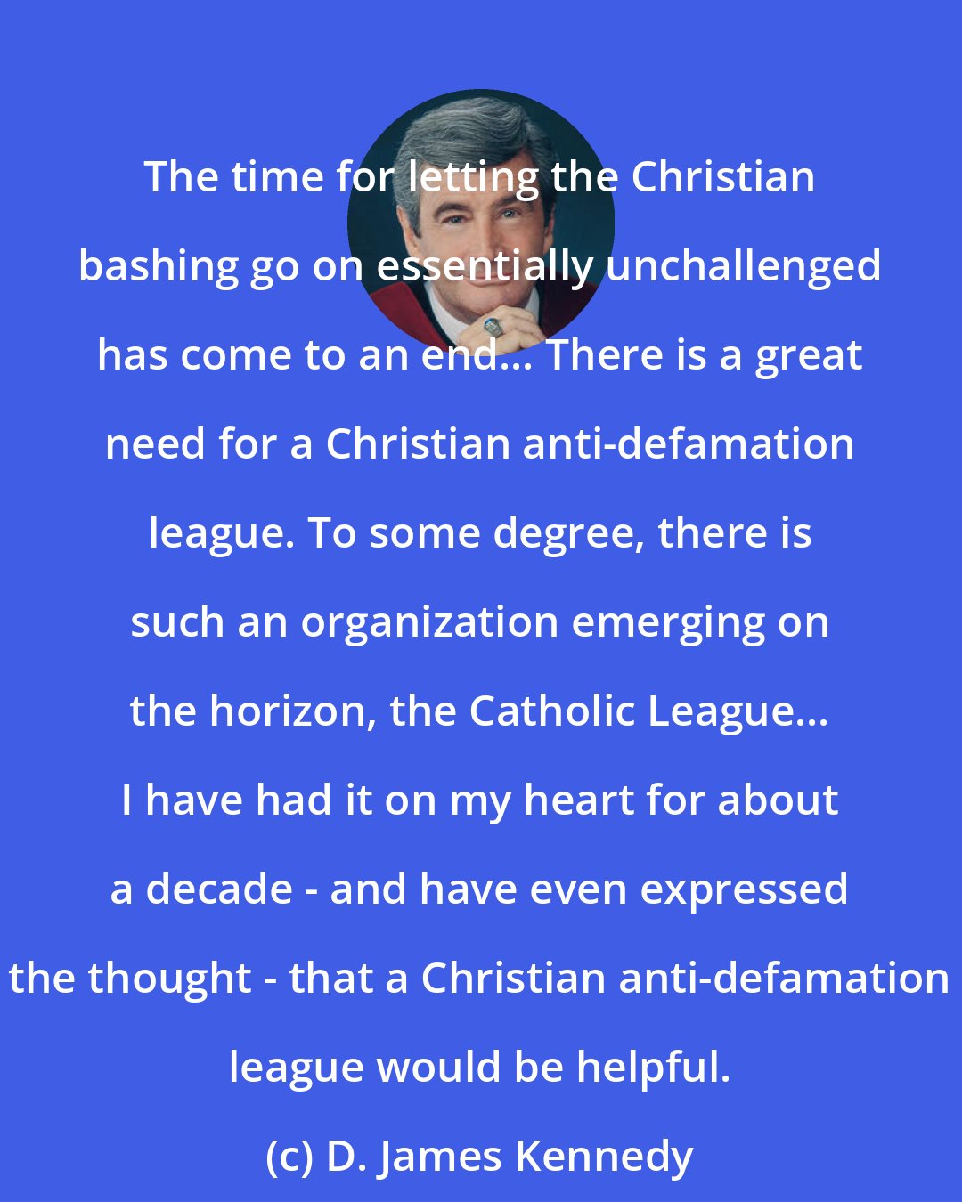 D. James Kennedy: The time for letting the Christian bashing go on essentially unchallenged has come to an end... There is a great need for a Christian anti-defamation league. To some degree, there is such an organization emerging on the horizon, the Catholic League... I have had it on my heart for about a decade - and have even expressed the thought - that a Christian anti-defamation league would be helpful.