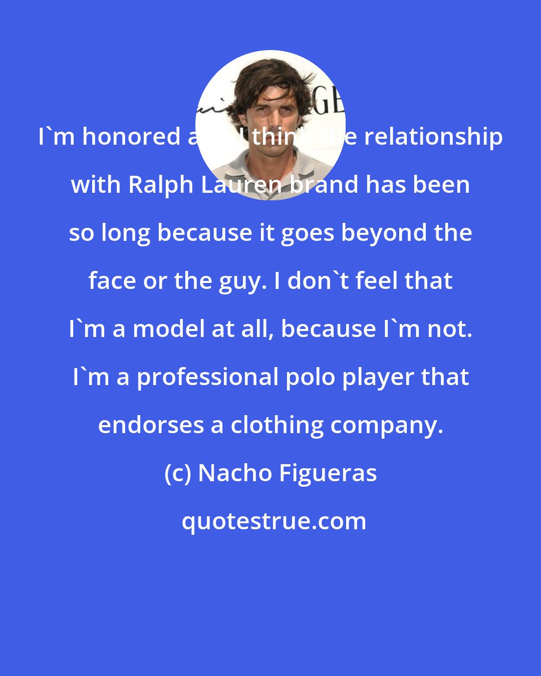 Nacho Figueras: I'm honored and I think the relationship with Ralph Lauren brand has been so long because it goes beyond the face or the guy. I don't feel that I'm a model at all, because I'm not. I'm a professional polo player that endorses a clothing company.