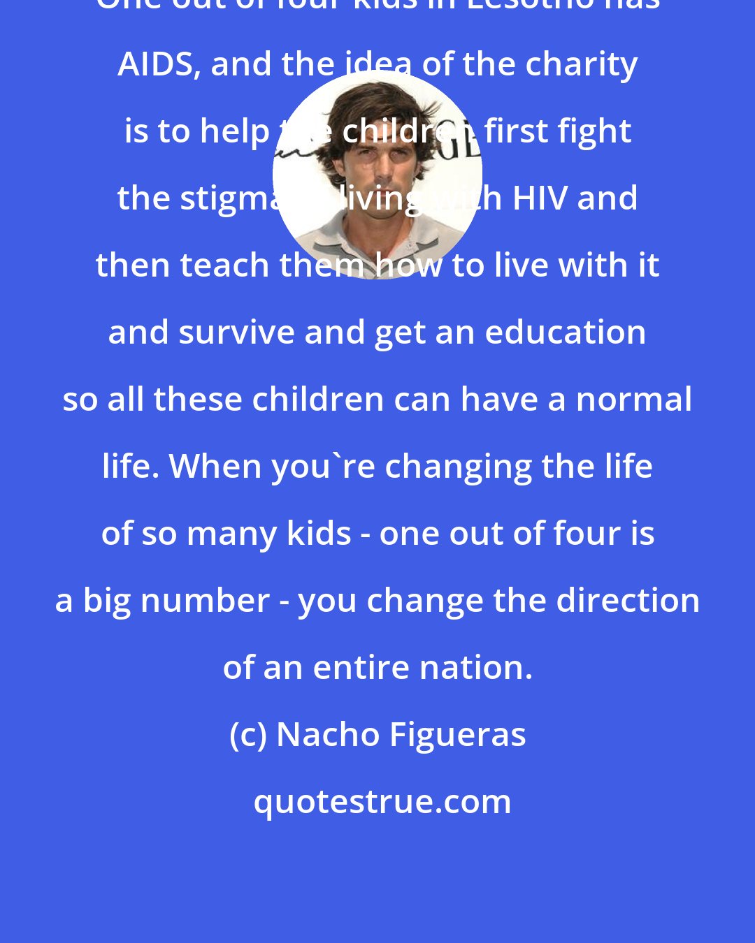 Nacho Figueras: One out of four kids in Lesotho has AIDS, and the idea of the charity is to help the children first fight the stigma of living with HIV and then teach them how to live with it and survive and get an education so all these children can have a normal life. When you're changing the life of so many kids - one out of four is a big number - you change the direction of an entire nation.