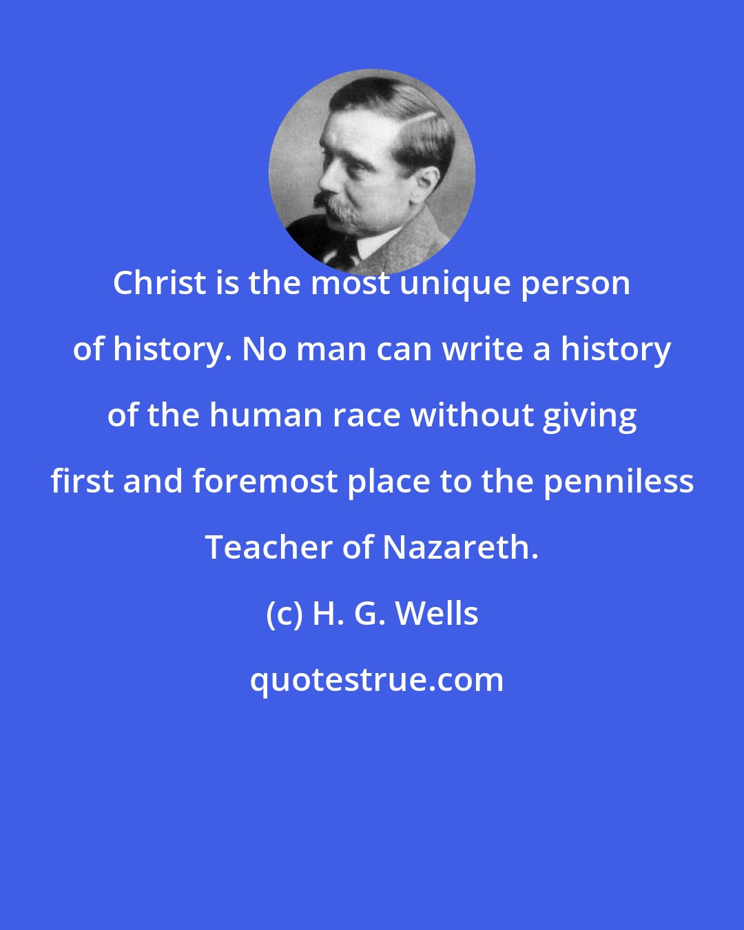 H. G. Wells: Christ is the most unique person of history. No man can write a history of the human race without giving first and foremost place to the penniless Teacher of Nazareth.