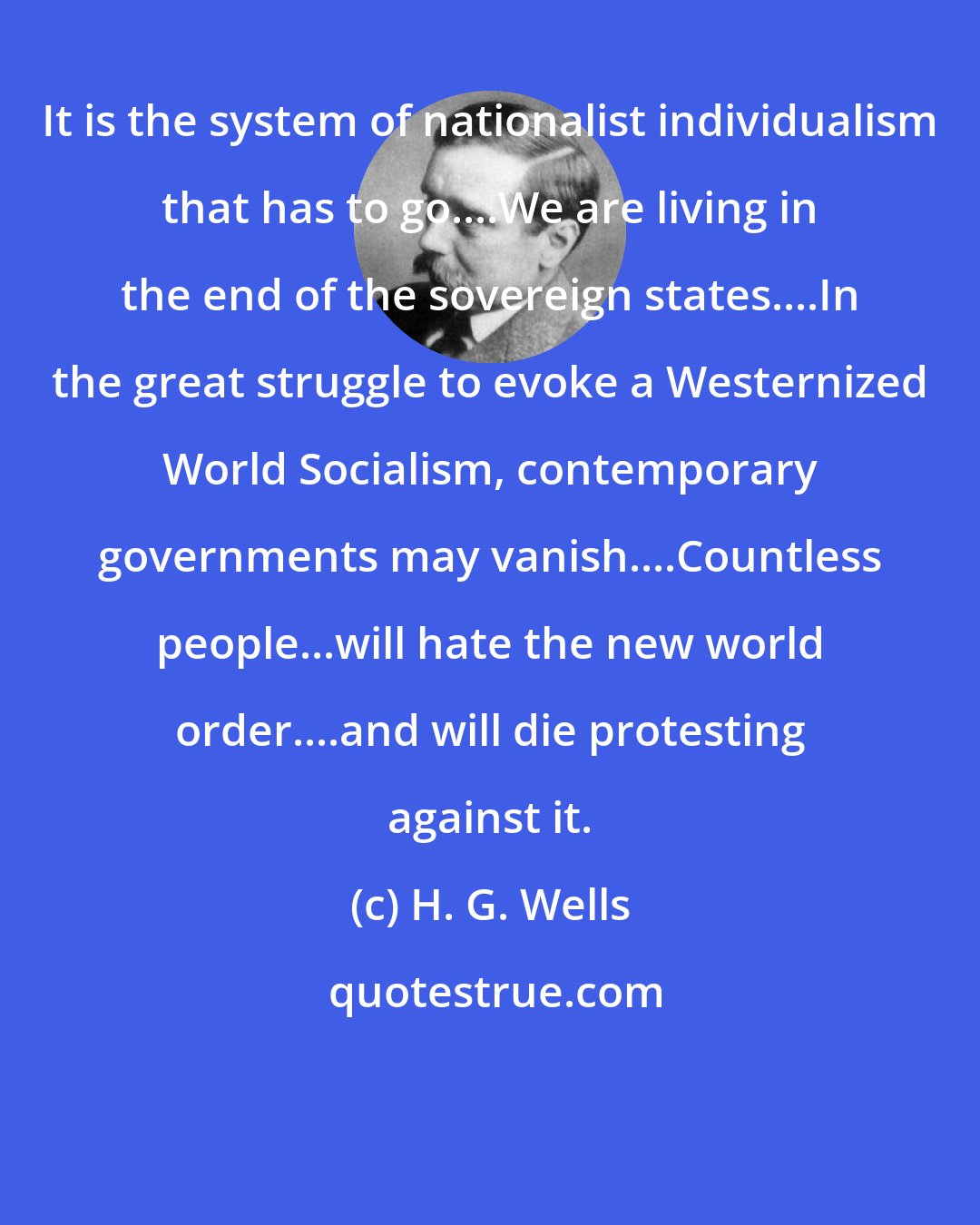 H. G. Wells: It is the system of nationalist individualism that has to go....We are living in the end of the sovereign states....In the great struggle to evoke a Westernized World Socialism, contemporary governments may vanish....Countless people...will hate the new world order....and will die protesting against it.