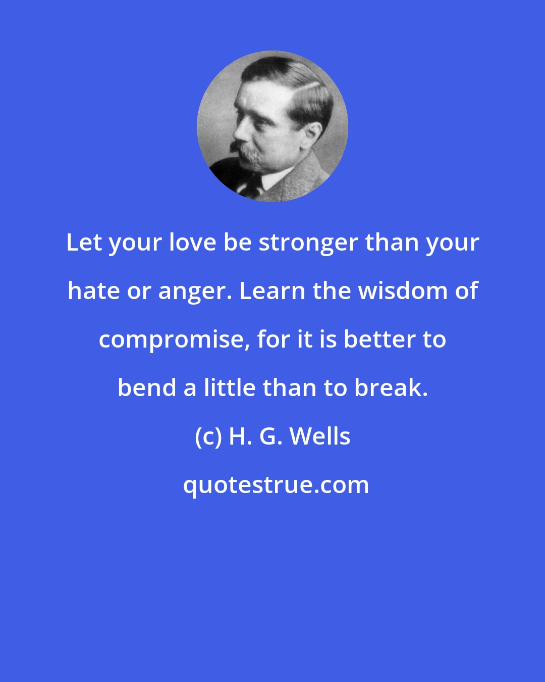 H. G. Wells: Let your love be stronger than your hate or anger. Learn the wisdom of compromise, for it is better to bend a little than to break.