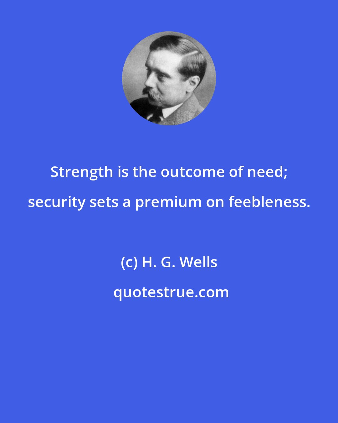 H. G. Wells: Strength is the outcome of need; security sets a premium on feebleness.