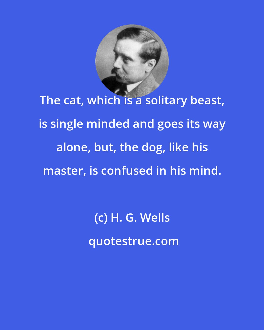 H. G. Wells: The cat, which is a solitary beast, is single minded and goes its way alone, but, the dog, like his master, is confused in his mind.