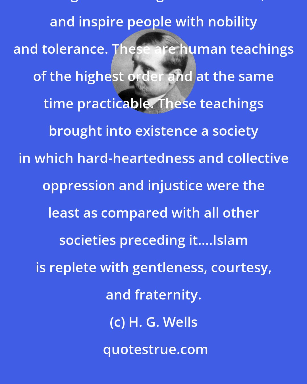 H. G. Wells: The Islamic teachings have left great traditions for equitable and gentle dealings and behavior, and inspire people with nobility and tolerance. These are human teachings of the highest order and at the same time practicable. These teachings brought into existence a society in which hard-heartedness and collective oppression and injustice were the least as compared with all other societies preceding it....Islam is replete with gentleness, courtesy, and fraternity.