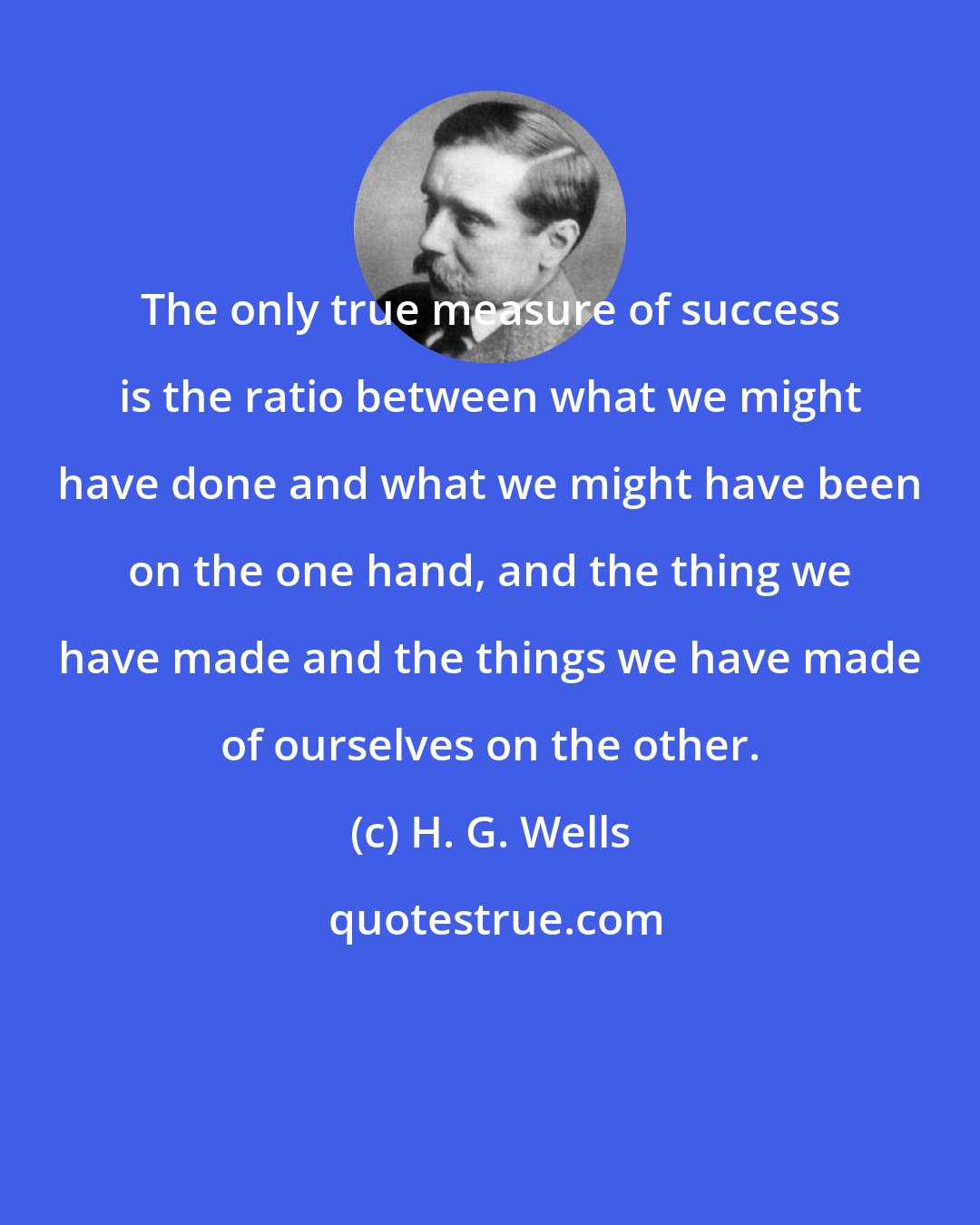 H. G. Wells: The only true measure of success is the ratio between what we might have done and what we might have been on the one hand, and the thing we have made and the things we have made of ourselves on the other.