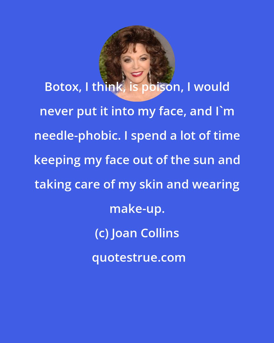 Joan Collins: Botox, I think, is poison, I would never put it into my face, and I'm needle-phobic. I spend a lot of time keeping my face out of the sun and taking care of my skin and wearing make-up.