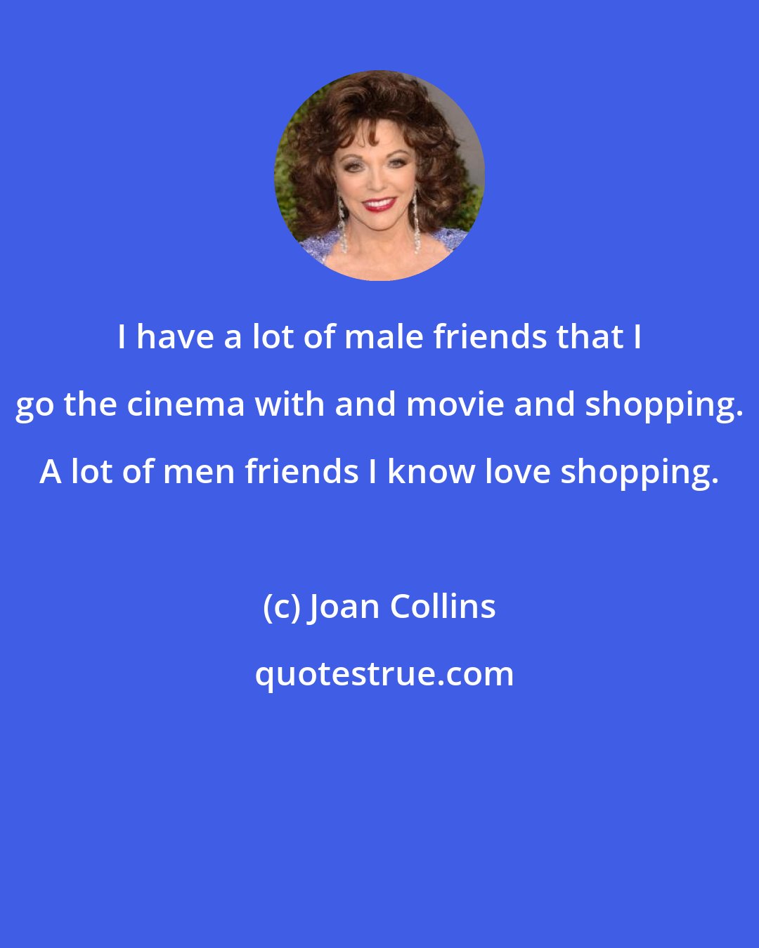 Joan Collins: I have a lot of male friends that I go the cinema with and movie and shopping. A lot of men friends I know love shopping.