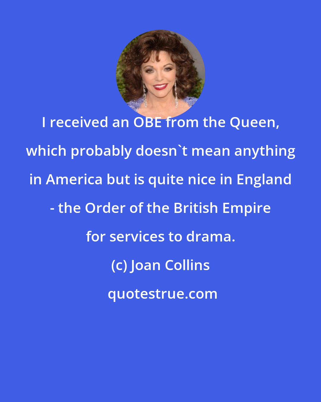 Joan Collins: I received an OBE from the Queen, which probably doesn't mean anything in America but is quite nice in England - the Order of the British Empire for services to drama.