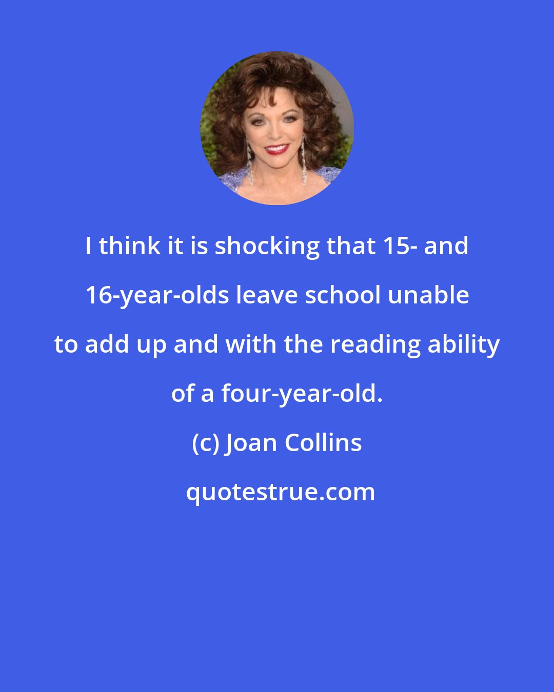 Joan Collins: I think it is shocking that 15- and 16-year-olds leave school unable to add up and with the reading ability of a four-year-old.