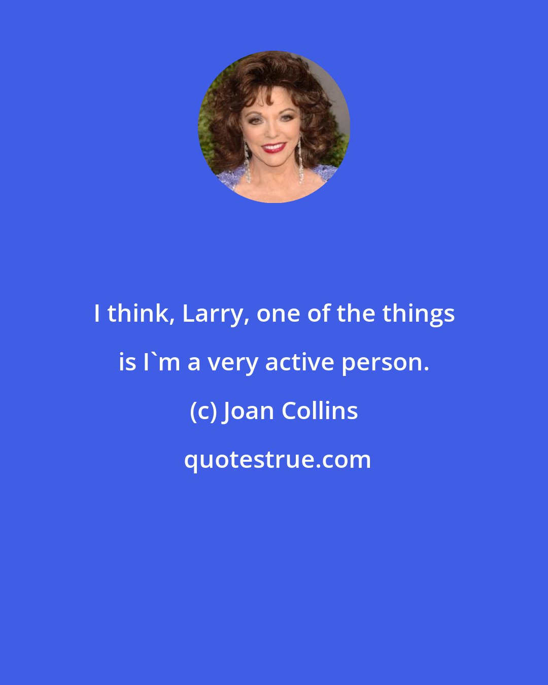 Joan Collins: I think, Larry, one of the things is I'm a very active person.