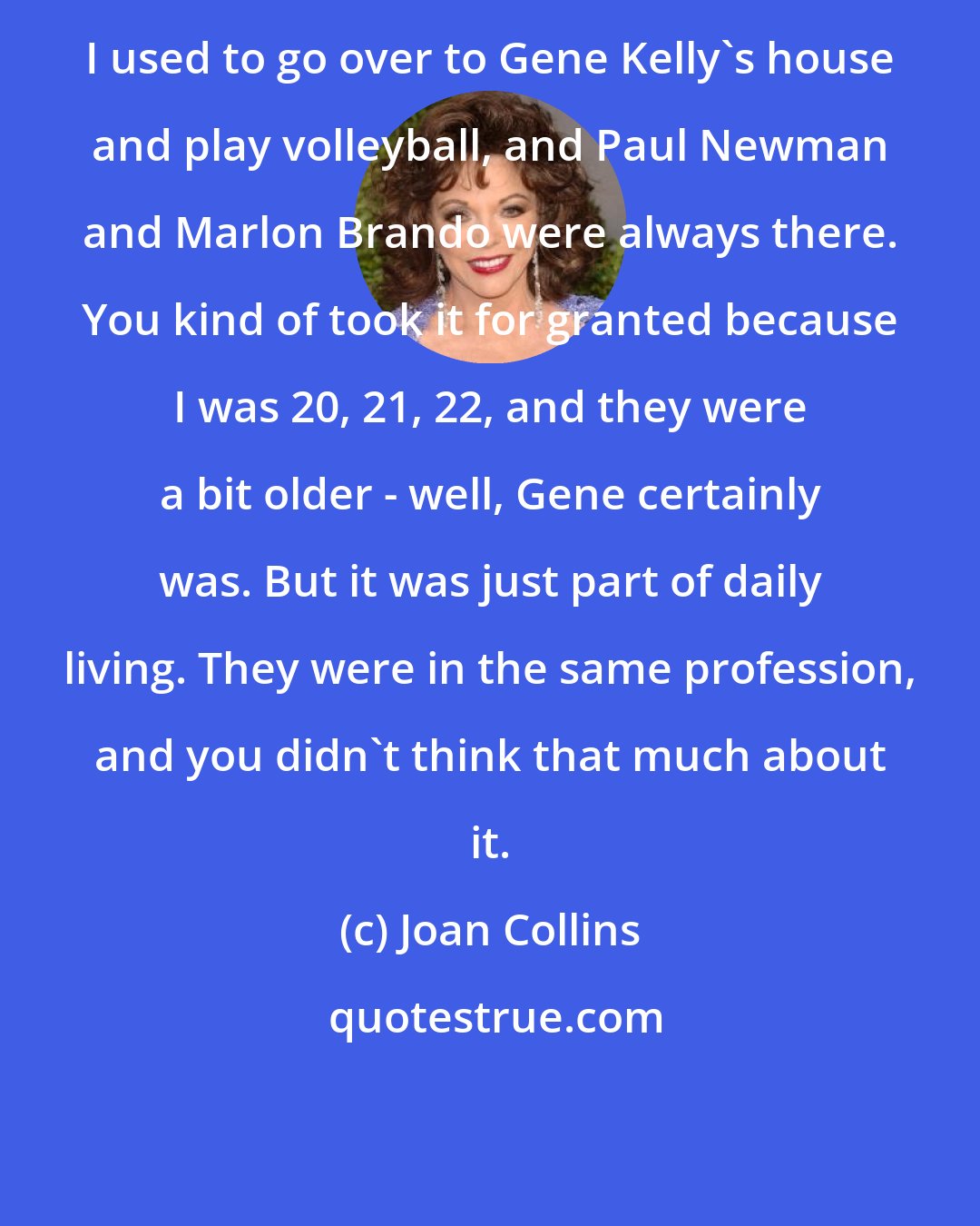 Joan Collins: I used to go over to Gene Kelly's house and play volleyball, and Paul Newman and Marlon Brando were always there. You kind of took it for granted because I was 20, 21, 22, and they were a bit older - well, Gene certainly was. But it was just part of daily living. They were in the same profession, and you didn't think that much about it.