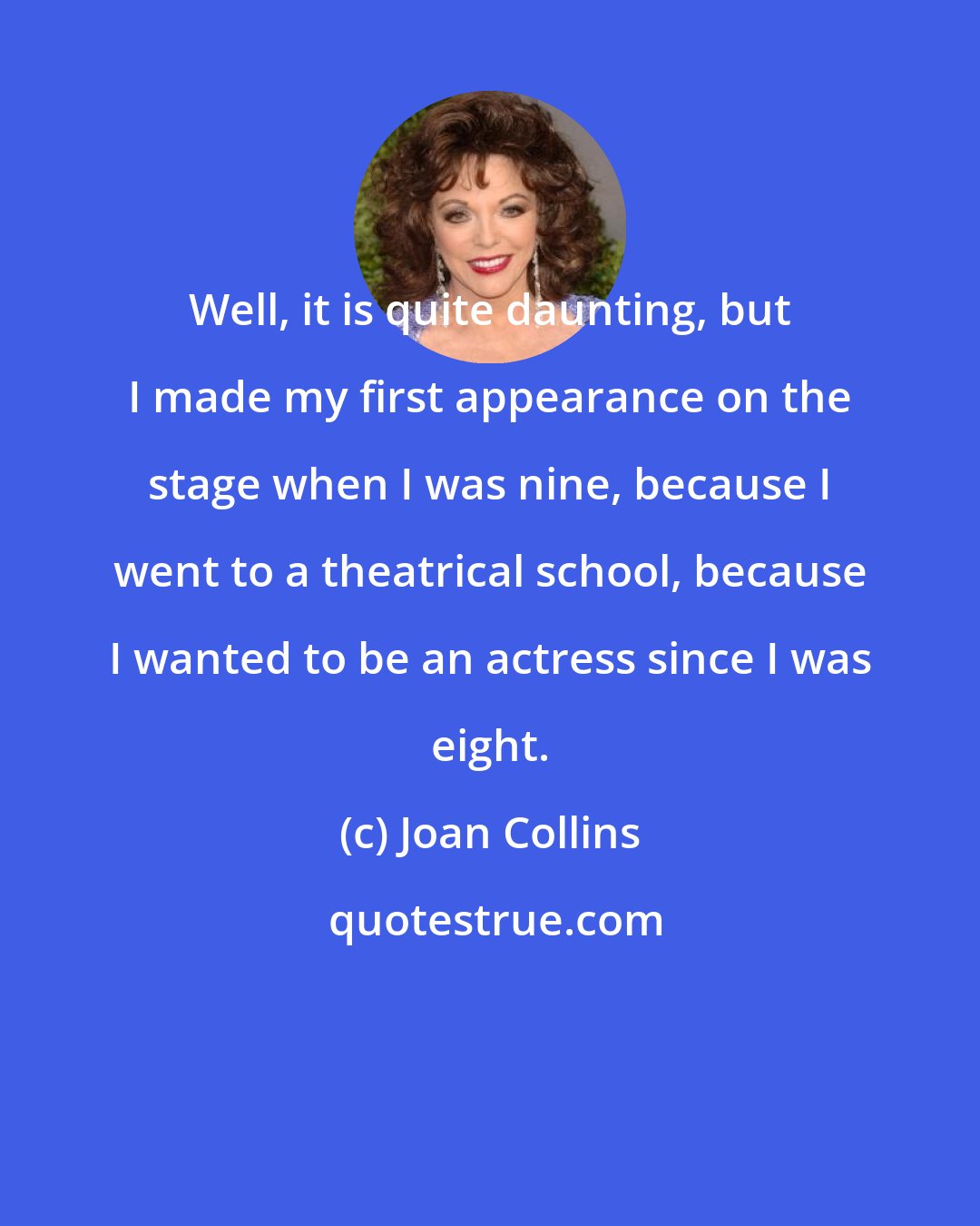 Joan Collins: Well, it is quite daunting, but I made my first appearance on the stage when I was nine, because I went to a theatrical school, because I wanted to be an actress since I was eight.