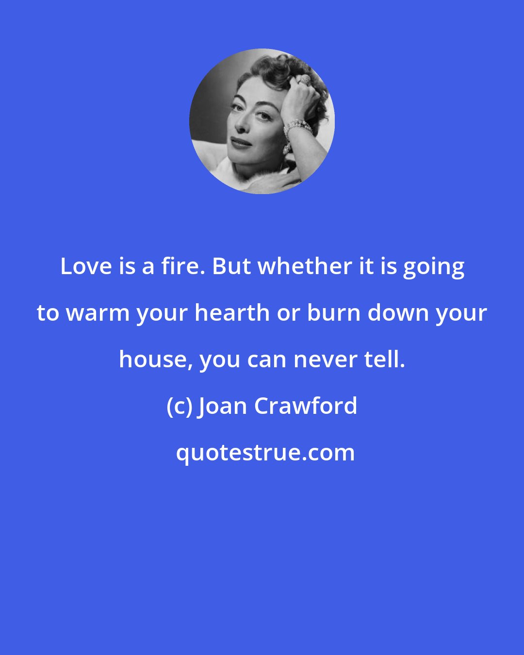 Joan Crawford: Love is a fire. But whether it is going to warm your hearth or burn down your house, you can never tell.