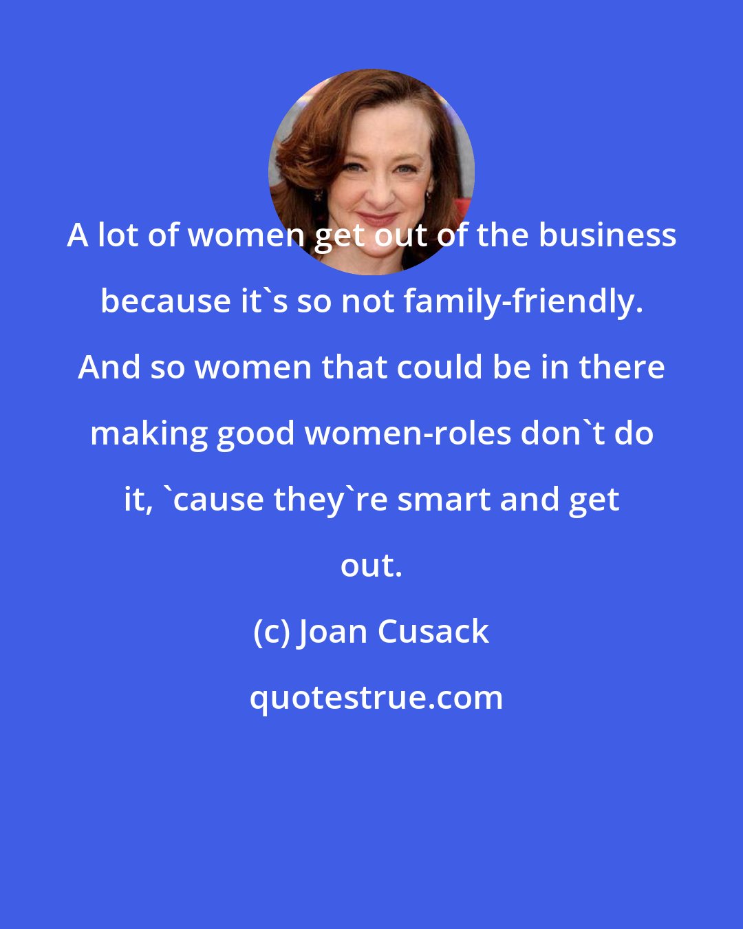 Joan Cusack: A lot of women get out of the business because it's so not family-friendly. And so women that could be in there making good women-roles don't do it, 'cause they're smart and get out.