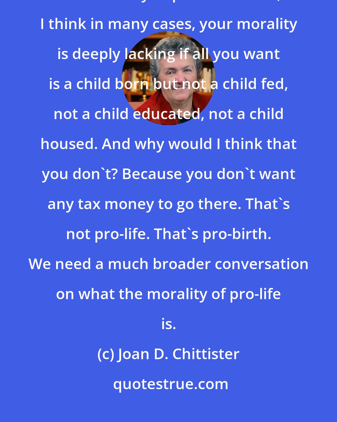 Joan D. Chittister: I do not believe that just because you're opposed to abortion, that that makes you pro-life. In fact, I think in many cases, your morality is deeply lacking if all you want is a child born but not a child fed, not a child educated, not a child housed. And why would I think that you don't? Because you don't want any tax money to go there. That's not pro-life. That's pro-birth. We need a much broader conversation on what the morality of pro-life is.