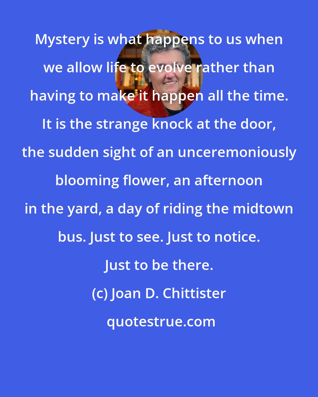 Joan D. Chittister: Mystery is what happens to us when we allow life to evolve rather than having to make it happen all the time. It is the strange knock at the door, the sudden sight of an unceremoniously blooming flower, an afternoon in the yard, a day of riding the midtown bus. Just to see. Just to notice. Just to be there.