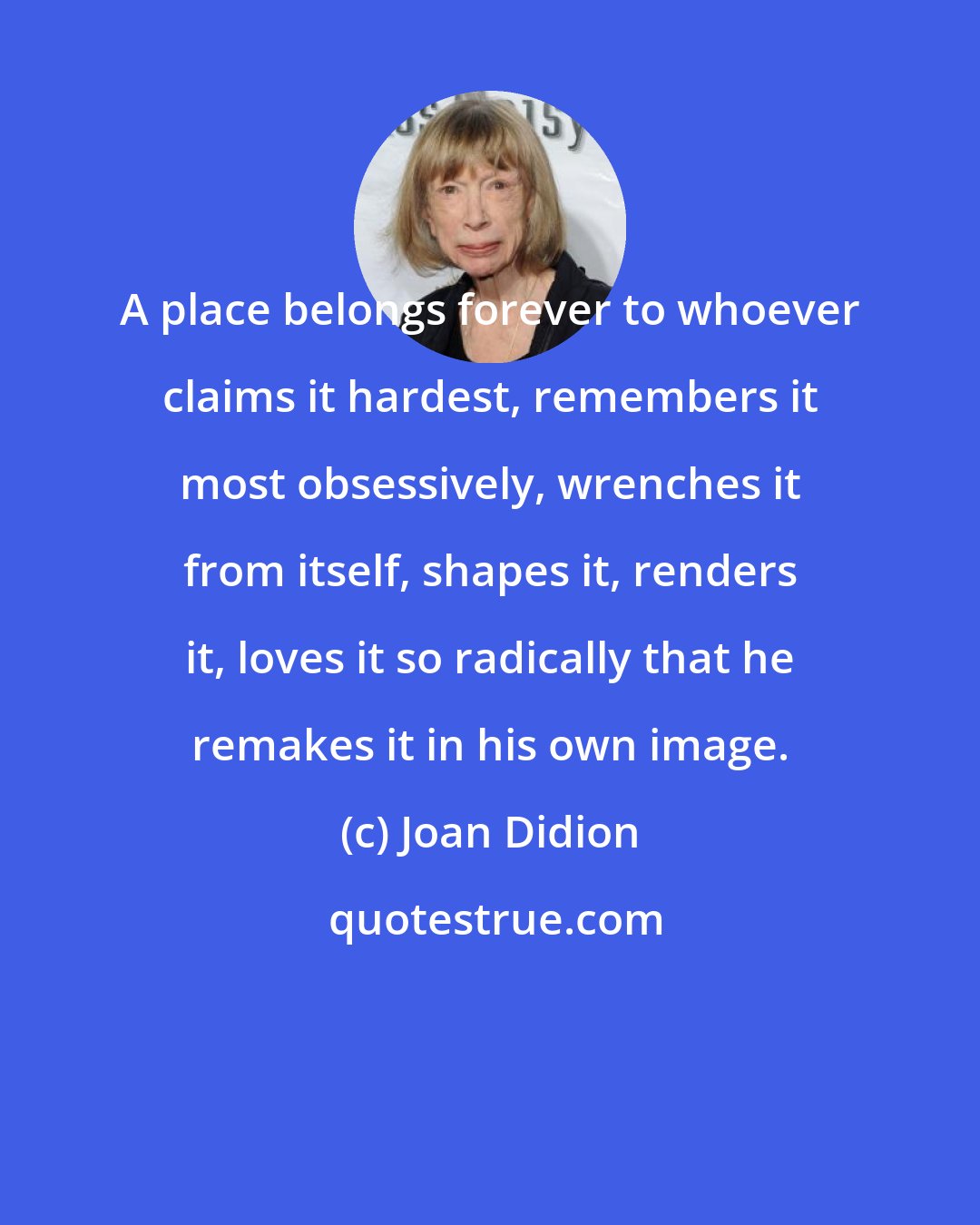 Joan Didion: A place belongs forever to whoever claims it hardest, remembers it most obsessively, wrenches it from itself, shapes it, renders it, loves it so radically that he remakes it in his own image.