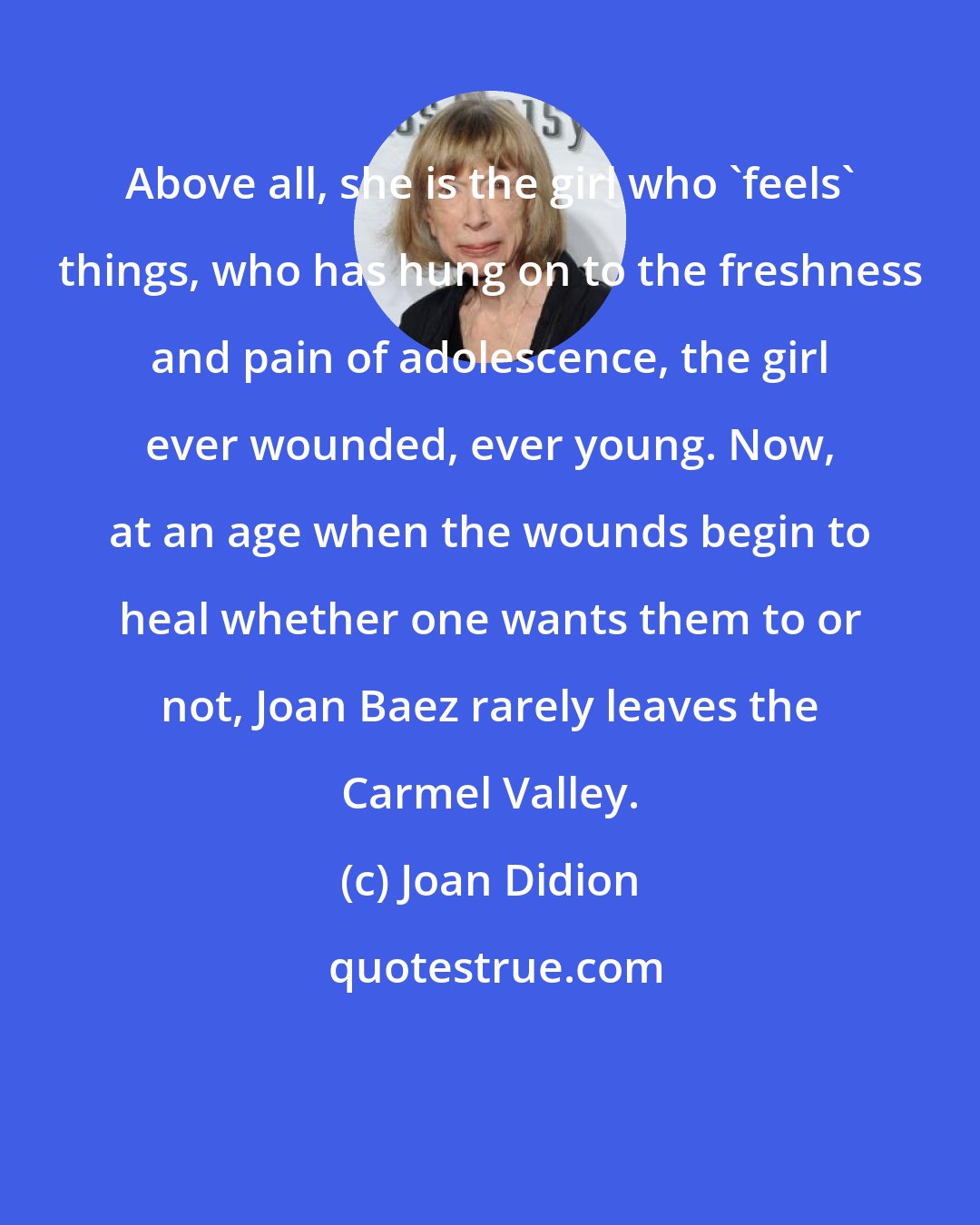 Joan Didion: Above all, she is the girl who 'feels' things, who has hung on to the freshness and pain of adolescence, the girl ever wounded, ever young. Now, at an age when the wounds begin to heal whether one wants them to or not, Joan Baez rarely leaves the Carmel Valley.