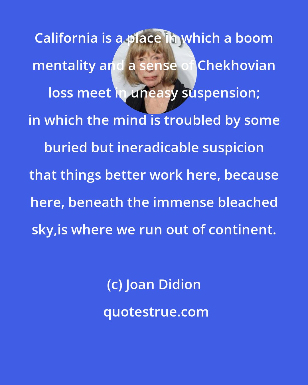 Joan Didion: California is a place in which a boom mentality and a sense of Chekhovian loss meet in uneasy suspension; in which the mind is troubled by some buried but ineradicable suspicion that things better work here, because here, beneath the immense bleached sky,is where we run out of continent.