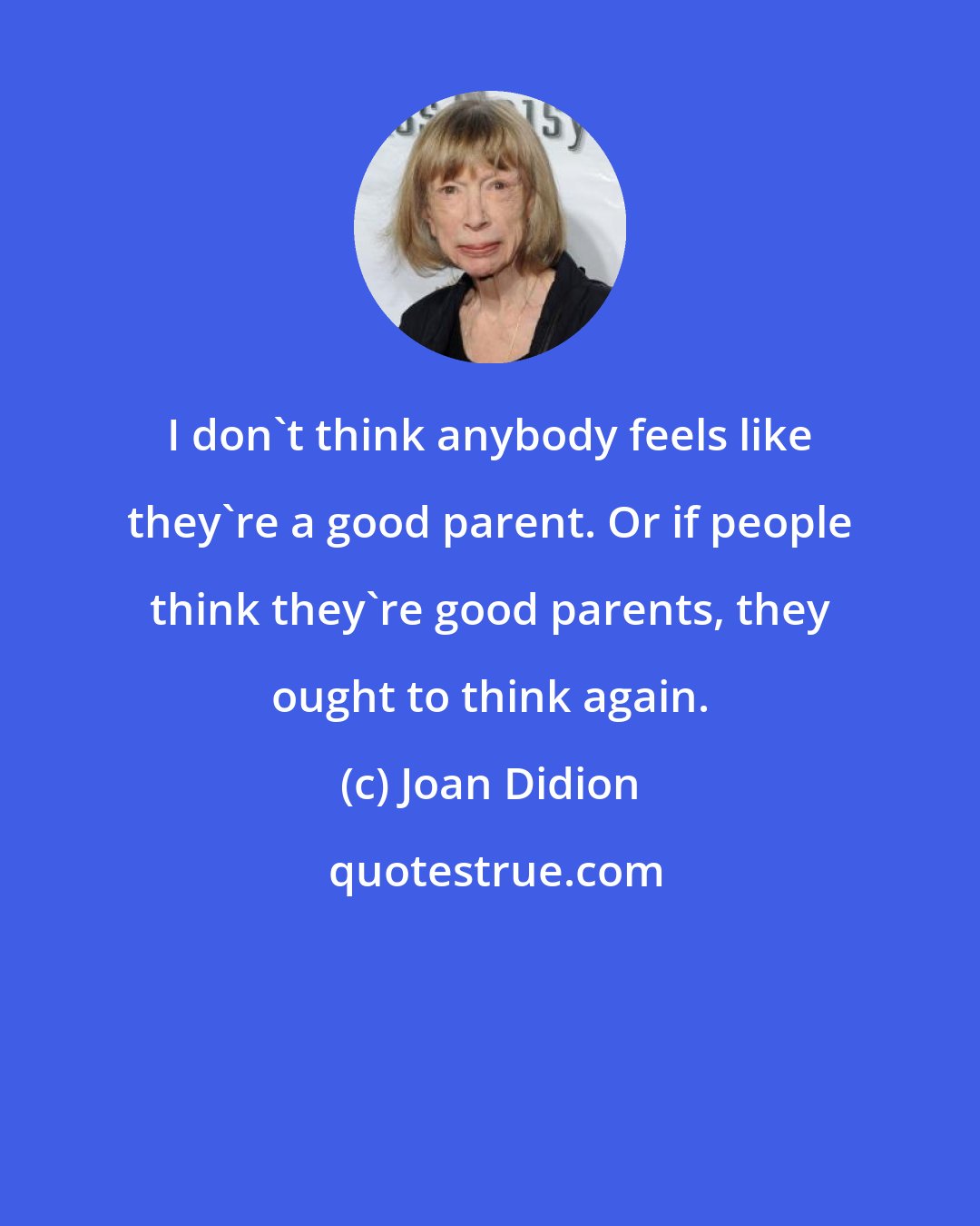 Joan Didion: I don't think anybody feels like they're a good parent. Or if people think they're good parents, they ought to think again.