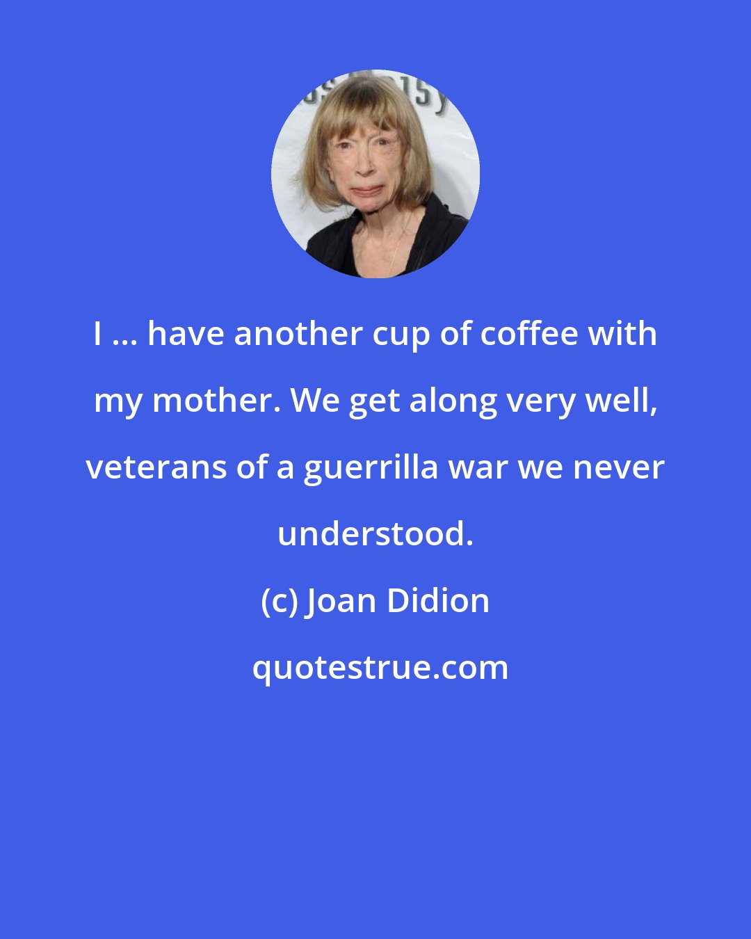 Joan Didion: I ... have another cup of coffee with my mother. We get along very well, veterans of a guerrilla war we never understood.