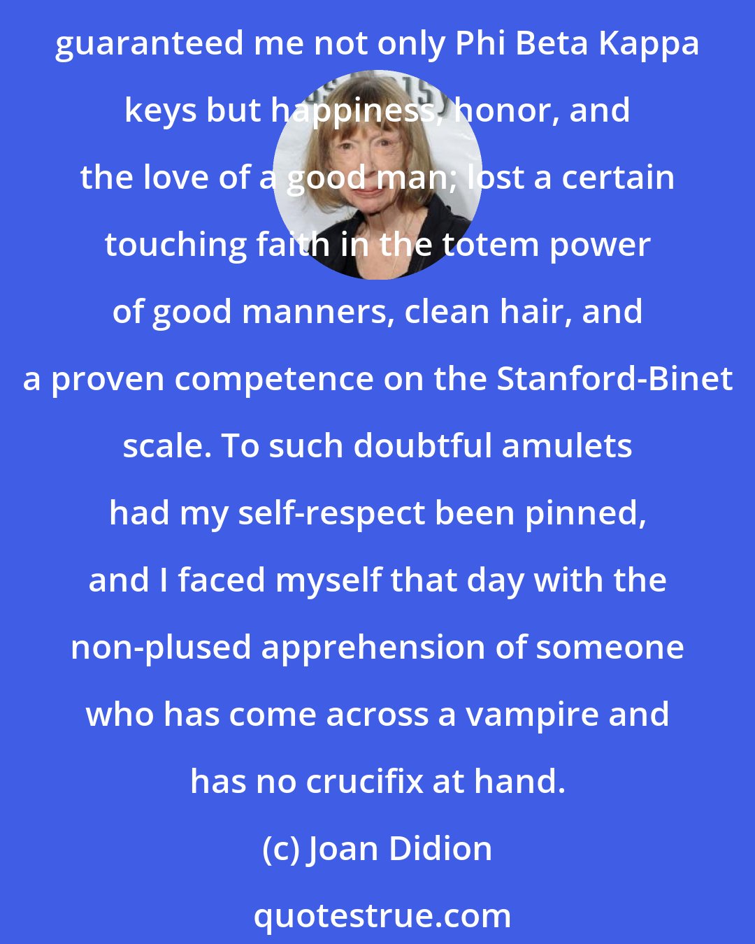 Joan Didion: I lost the conviction that lights would always turn green for me, the pleasant certainty that those rather passive virtues which had won me approval as a child automatically guaranteed me not only Phi Beta Kappa keys but happiness, honor, and the love of a good man; lost a certain touching faith in the totem power of good manners, clean hair, and a proven competence on the Stanford-Binet scale. To such doubtful amulets had my self-respect been pinned, and I faced myself that day with the non-plused apprehension of someone who has come across a vampire and has no crucifix at hand.